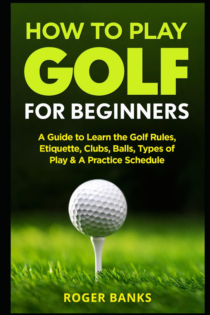 How to Play Golf for Beginners: a Guide to Learn the Golf Rules, Etiquette, Clubs, Balls, Types of Play, & a Practice Schedule